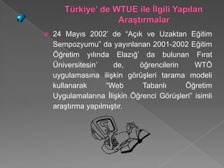    24 Mayıs 2002’ de “Açık ve Uzaktan Eğitim
    Sempozyumu” da yayınlanan 2001-2002 Eğitim
    Öğretim yılında Elazığ’ da bulunan Fırat
    Üniversitesin’    de,    öğrencilerin     WTÖ
    uygulamasına ilişkin görüşleri tarama modeli
    kullanarak      “Web      Tabanlı     Öğretim
    Uygulamalarına İlişkin Öğrenci Görüşleri” isimli
    araştırma yapılmıştır.
 