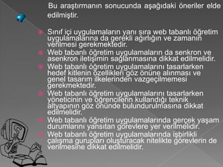Bu araştırmanın sonucunda aşağıdaki öneriler elde
    edilmiştir.

 Sınıf içi uygulamaların yanı sıra web tabanlı öğretim
  uygulamalarına da gerekli ağırlığın ve zamanın
  verilmesi gerekmektedir.
 Web tabanlı öğretim uygulamaların da senkron ve
  asenkron iletişimin sağlanmasına dikkat edilmelidir.
 Web tabanlı öğretim uygulamalarını tasarlarken
  hedef kitlenin özellikleri göz önüne alınması ve
  genel tasarım ilkelerinden vazgeçilmemesi
  gerekmektedir.
 Web tabanlı öğretim uygulamalarını tasarlarken
  yöneticinin ve öğrencilerin kullandığı teknik
  altyapının göz önünde bulundurulmasına dikkat
  edilmelidir.
 Web tabanlı öğretim uygulamalarında gerçek yaşam
  durumlarını yansıtan görevlere yer verilmelidir.
 Web tabanlı öğretim uygulamalarında işbirlikli
  çalışma gurupları oluşturacak nitelikte görevlerin de
  verilmesine dikkat edilmelidir.
 