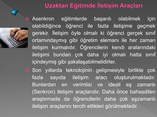    Asenkron eğitimlerde başarılı olabilmek için
    olabildiğince öğrenci ile fazla iletişime geçmek
    gerekir. İletişim öyle olmalı ki öğrenci gerçek sınıf
    ortamındaymış gibi öğretim elemanı ile her zaman
    iletişim kurmalıdır. Öğrencilerin kendi aralarındaki
    iletişimi bundan çok daha iyi olmalı hatta sınıf
    içindeymiş gibi şakalaşabilmelidirler.
   Son yıllarda teknolojinin gelişmesiyle birlikte çok
    fazla sayıda iletişim aracı oluşturulmaktadır.
    Bunlardan en verimlisi ve ideali eş zamanlı
    (Senkron) iletişim araçlarıdır. Daha önce bahsedilen
    araştırmada da öğrencilerin daha çok eşzamanlı
    iletişim araçlarını tercih ettikleri görülmektedir.
 