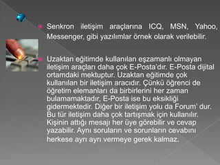    Senkron iletişim araçlarına ICQ, MSN, Yahoo,
    Messenger, gibi yazılımlar örnek olarak verilebilir.


   Uzaktan eğitimde kullanılan eşzamanlı olmayan
    iletişim araçları daha çok E-Posta’dır. E-Posta dijital
    ortamdaki mektuptur. Uzaktan eğitimde çok
    kullanılan bir iletişim aracıdır. Çünkü öğrenci de
    öğretim elemanları da birbirlerini her zaman
    bulamamaktadır, E-Posta ise bu eksikliği
    gidermektedir. Diğer bir iletişim yolu da Forum’ dur.
    Bu tür iletişim daha çok tartışmak için kullanılır.
    Kişinin attığı mesajı her üye görebilir ve cevap
    yazabilir. Aynı soruların ve sorunların cevabını
    herkese ayrı ayrı vermeye gerek kalmaz.
 