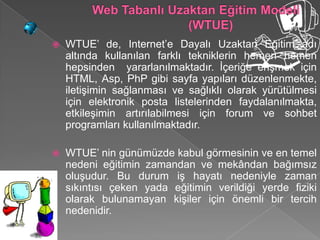    WTUE’ de, Internet’e Dayalı Uzaktan Eğitim adı
    altında kullanılan farklı tekniklerin hemen hemen
    hepsinden yararlanılmaktadır. İçeriğe erişmek için
    HTML, Asp, PhP gibi sayfa yapıları düzenlenmekte,
    iletişimin sağlanması ve sağlıklı olarak yürütülmesi
    için elektronik posta listelerinden faydalanılmakta,
    etkileşimin artırılabilmesi için forum ve sohbet
    programları kullanılmaktadır.

   WTUE’ nin günümüzde kabul görmesinin ve en temel
    nedeni eğitimin zamandan ve mekândan bağımsız
    oluşudur. Bu durum iş hayatı nedeniyle zaman
    sıkıntısı çeken yada eğitimin verildiği yerde fiziki
    olarak bulunamayan kişiler için önemli bir tercih
    nedenidir.
 