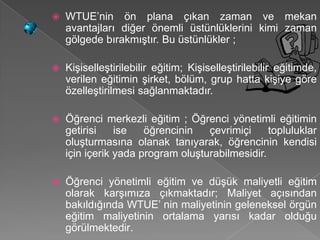    WTUE’nin ön plana çıkan zaman ve mekan
    avantajları diğer önemli üstünlüklerini kimi zaman
    gölgede bırakmıştır. Bu üstünlükler ;

   Kişiselleştirilebilir eğitim; Kişiselleştirilebilir eğitimde,
    verilen eğitimin şirket, bölüm, grup hatta kişiye göre
    özelleştirilmesi sağlanmaktadır.

   Öğrenci merkezli eğitim ; Öğrenci yönetimli eğitimin
    getirisi    ise   öğrencinin   çevrimiçi     topluluklar
    oluşturmasına olanak tanıyarak, öğrencinin kendisi
    için içerik yada program oluşturabilmesidir.

   Öğrenci yönetimli eğitim ve düşük maliyetli eğitim
    olarak karşımıza çıkmaktadır; Maliyet açısından
    bakıldığında WTUE’ nin maliyetinin geleneksel örgün
    eğitim maliyetinin ortalama yarısı kadar olduğu
    görülmektedir.
 
