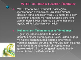     WTUES’lerin Web üzerindeki basit eğitim
     içeriklerinden ayrılabilmesi için sahip olması
     gereken temel özellikler vardır. Bu özellikler eğitim
     sisteminin amacına ve hedef kitlesine göre kimi
     zaman değişiklikler gösterse de genel hatlarıyla
     aşağıdaki fonksiyonları içermelidir.

1.   Kullanıcıların Tanımlanması ve Yönetilmesi
      Eğitim içeriklerinin herkes tarafından
     görüntülenmesi istenmeyebilir. Belirli kullanıcı grup
     ve hakları doğrultusunda sisteme giriş yetkisi
     verilmek istendiği durumlarda WTUES’ lerin kullanıcı
     tanımlayabilir ve yönetebilir bir yapıda olması
     gerekmektedir. Bu durum genel manada üyelik
     sistemi olarak da ifade edilebilir.
 