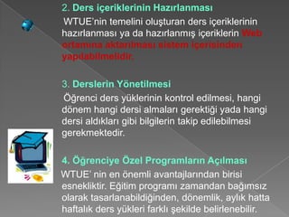 2. Ders içeriklerinin Hazırlanması
WTUE’nin temelini oluşturan ders içeriklerinin
hazırlanması ya da hazırlanmış içeriklerin Web
ortamına aktarılması sistem içerisinden
yapılabilmelidir.

3. Derslerin Yönetilmesi
Öğrenci ders yüklerinin kontrol edilmesi, hangi
dönem hangi dersi almaları gerektiği yada hangi
dersi aldıkları gibi bilgilerin takip edilebilmesi
gerekmektedir.

4. Öğrenciye Özel Programların Açılması
WTUE’ nin en önemli avantajlarından birisi
esnekliktir. Eğitim programı zamandan bağımsız
olarak tasarlanabildiğinden, dönemlik, aylık hatta
haftalık ders yükleri farklı şekilde belirlenebilir.
 