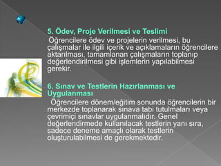 5. Ödev, Proje Verilmesi ve Teslimi
Öğrencilere ödev ve projelerin verilmesi, bu
çalışmalar ile ilgili içerik ve açıklamaların öğrencilere
aktarılması, tamamlanan çalışmaların toplanıp
değerlendirilmesi gibi işlemlerin yapılabilmesi
gerekir.

6. Sınav ve Testlerin Hazırlanması ve
Uygulanması
 Öğrencilere dönem/eğitim sonunda öğrencilerin bir
merkezde toplanarak sınava tabi tutulmaları veya
çevrimiçi sınavlar uygulanmalıdır. Genel
değerlendirmede kullanılacak testlerin yanı sıra,
sadece deneme amaçlı olarak testlerin
oluşturulabilmesi de gerekmektedir.
 