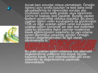 Ancak bazı sorunlar ortaya çıkmaktadır. Örneğin
öğrenci aynı sınıfta bulunan ve testi daha önce
gerçekleştirmiş bir öğrenciden soruları alıp
çözdükten sonra teste girebilir veya öğrencinin
yerine bir başkası testi yapabilir. Burada yapılan
testlerin güvenirliliği oldukça düşüktür. Bu sorun
uzaktan eğitim veren kuruluşlarca da görülmüştür.
YÖK ve diğer uzaktan eğitim veren kuruluşların
uzaktan eğitim içerisinde yer alan test sistemleri
yada bu sistemlere ilişkin yayınlar incelenirse
klasik eğitim/öğretim sisteminin bu yeni ortama
aynen taşınmaya çalışıldığı görülür. Örneğin
öğrenci değerlendirmeleri ile ilgili olarak
denilmektedir ki "ders geçme notunun ön lisans
ve lisans programlarında %80'i, yüksek lisans
programlarında ise %50'sinin gözetim altında
yapılan sınavlardan oluşması gerekmektedir".
Bu yolla uzaktan eğitim ortamına has alternatif
değerlendirme yollarının önü büyük ölçüde
kapatılıp klasik, sınıf ortamlarındaki gibi sınav
sistemleri ile değerlendirme yapılması
istenmektedir.
 