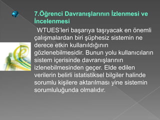 7.Öğrenci Davranışlarının İzlenmesi ve
İncelenmesi
 WTUES’leri başarıya taşıyacak en önemli
çalışmalardan biri şüphesiz sistemin ne
derece etkin kullanıldığının
gözlenebilmesidir. Bunun yolu kullanıcıların
sistem içerisinde davranışlarının
izlenebilmesinden geçer. Elde edilen
verilerin belirli istatistiksel bilgiler halinde
sorumlu kişilere aktarılması yine sistemin
sorumluluğunda olmalıdır.
 