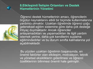 8.Etkileşimli İletişim Ortamları ve Destek
Hizmetlerinin Yönetimi

 Öğrenci destek hizmetlerinin amacı, öğrencilerin
örgütün kaynaklarını etkili bir biçimde kullanmalarına
yardımcı olmaktır. Uzaktan öğretimde öğrenci çoğu
geleneksel eğitim sistemine göre daha çok desteğe
ihtiyaç duymaktadır. Ancak öğrenciler
anlayamadıkları ve yapamadıkları ile ilgili yardım
istemek yerine, daha çok kendilerini suçlama
eğilimindedirler ve bu durum sınıfta kalmalarına yol
açabilmektedir.

Bu yüzden uzaktan öğretimin başarısında, en
önemli faktörler olan etkileşim, motivasyon, teknik
ve yönetsel eksikliklerin giderilmesi ve öğrenci
özelliklerinin bilinmesi önemli hale gelmiştir.
 