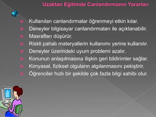    Kullanılan canlandırmalar öğrenmeyi etkin kılar.
   Deneyler bilgisayar canlandırmaları ile açıklanabilir.
   Masrafları düşürür.
   Riskli pahalı materyallerin kullanımı yerine kullanılır.
   Deneyler üzerindeki uyum problemi azalır.
   Konunun anlaşılmasına ilişkin geri bildirimler sağlar.
   Kimyasal, fiziksel olguların algılanmasını pekiştirir.
   Öğrenciler hızlı bir şekilde çok fazla bilgi sahibi olur.
 