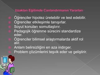  Öğrenciler hipotez üretebilir ve test edebilir.
 Öğrenciler etkileşimle tanışırlar.
 Soyut konuları somutlaştırır.
 Pedagojik öğrenme sürecini standardize
  eder.
 Öğrenciler bilimsel araştırmalarda aktif rol
  alır.
 Anlam belirsizliğini en aza indirger.
 Problem çözümlerini teşvik eder ve geliştirir.
 