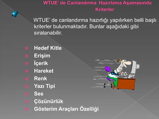 WTUE’ de canlandırma hazırlığı yapılırken belli başlı
    kriterler bulunmaktadır. Bunlar aşağıdaki gibi
    sıralanabilir.

   Hedef Kitle
   Erişim
   İçerik
   Hareket
   Renk
   Yazı Tipi
   Ses
   Çözünürlük
   Gösterim Araçları Özelliği
 