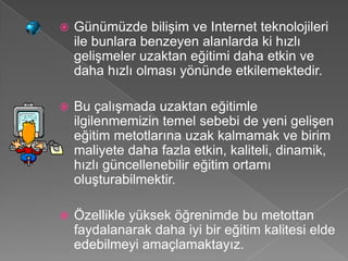    Günümüzde bilişim ve Internet teknolojileri
    ile bunlara benzeyen alanlarda ki hızlı
    gelişmeler uzaktan eğitimi daha etkin ve
    daha hızlı olması yönünde etkilemektedir.

   Bu çalışmada uzaktan eğitimle
    ilgilenmemizin temel sebebi de yeni gelişen
    eğitim metotlarına uzak kalmamak ve birim
    maliyete daha fazla etkin, kaliteli, dinamik,
    hızlı güncellenebilir eğitim ortamı
    oluşturabilmektir.

   Özellikle yüksek öğrenimde bu metottan
    faydalanarak daha iyi bir eğitim kalitesi elde
    edebilmeyi amaçlamaktayız.
 