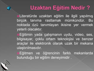 Literatürde   uzaktan eğitim ile ilgili yapılmış
birçok tanıma rastlamak mümkündür. Bu
noktada özü tanımlayan ikisine yer vermek
yeterli olacaktır.
Eğitimin yada çalışmanın uydu, video, ses,
bilgisayar, çoklu ortam teknolojisi ve benzer
araçlar ile elektronik olarak uzak bir mekana
ulaştırılmasıdır.
Eğitmen ve öğrencinin farklı mekanlarda
bulunduğu bir eğitim deneyimidir .
 