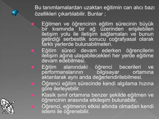 Bu tanımlamalardan uzaktan eğitimin can alıcı bazı
    özellikleri çıkartılabilir. Bunlar ;
     Eğitmen ve öğrencinin eğitim sürecinin büyük
      bir kısmında bir ağ üzerinden erişilebilen
      iletişim yolu ile iletişim sağlamaları ve bunun
      getirdiği serbestlik sonucu coğrafyasal olarak
      farklı yerlerde bulunabilmeleri.
     Eğitim süreci devam ederken öğrencilerin
      iletişim ağına ulaşabilecekleri her yerde eğitime
      devam edebilmesi.
     Eğitim alanındaki öğrenci becerileri ve
      performanslarının         bilgisayar    ortamına
      aktarılarak aynı anda değerlendirilebilmesi.
     Öğrenci eğitim sürecinde kendi algılama hızına
      göre ilerleyebilir.
     Klasik sınıf ortamına benzer şekilde eğitmen ve
      öğrencinin arasında etkileşim bulunabilir.
     Öğrenci, eğitmenin etkisi altında olmadan kendi
      istemi ile öğrenebilir.
 