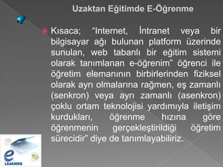 Uzaktan Eğitimde E-Öğrenme

   Kısaca; “Internet, İntranet veya bir
    bilgisayar ağı bulunan platform üzerinde
    sunulan, web tabanlı bir eğitim sistemi
    olarak tanımlanan e-öğrenim” öğrenci ile
    öğretim elemanının birbirlerinden fiziksel
    olarak ayrı olmalarına rağmen, eş zamanlı
    (senkron) veya ayrı zamanlı (asenkron)
    çoklu ortam teknolojisi yardımıyla iletişim
    kurdukları,     öğrenme        hızına    göre
    öğrenmenin       gerçekleştirildiği   öğretim
    sürecidir” diye de tanımlayabiliriz.
 
