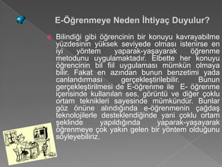 E-Öğrenmeye Neden İhtiyaç Duyulur?
   Bilindiği gibi öğrencinin bir konuyu kavrayabilme
    yüzdesinin yüksek seviyede olması istenirse en
    iyi     yöntem      yaparak-yaşayarak        öğrenme
    metodunu uygulamaktadır. Elbette her konuyu
    öğrencinin bil fiil uygulaması mümkün olmaya
    bilir. Fakat en azından bunun benzetimi yada
    canlandırması          gerçekleştirilebilir.   Bunun
    gerçekleştirilmesi de E-öğrenme ile E- öğrenme
    içerisinde kullanılan ses, görüntü ve diğer çoklu
    ortam teknikleri sayesinde mümkündür. Bunlar
    göz önüne alındığında e-öğrenmenin çağdaş
    teknolojilerle desteklendiğinde yani çoklu ortam
    şeklinde        yapıldığında      yaparak-yaşayarak
    öğrenmeye çok yakın gelen bir yöntem olduğunu
    söyleyebiliriz.
 