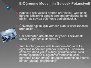 E-Öğrenme Modelinin Gelecek Potansiyeli

   Kapasite çok yüksek oranda artırılabilir. Çok geniş
    öğrenci kitlelerine zengin ders materyallerine sahip
    eğitim, az sayıda eğitmenle verilebilecektir.

   Üniversite eğitimi için yetersiz olan fiziksel kapasite
    artırılabilir.

   Her sektörden ara eleman ihtiyacını karşılamak
    üzere e-öğrenim kullanılabilir.

   Tüm bunlar göz önünde bulundurulduğunda E-
    öğrenme modelinin gelecek yıllarda bu sorunları
    çözmeye daha yakın olduğu görülmektedir. Kısa
    zaman içerisinde E-öğrenme modelinin klasik
    öğrenme kadar olmasa da eğitim sisteminde önemli
    bir yer tutacağı öngörülebilir.
 