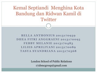 Kemal Septiandi Menghina Kota 
Bandung dan Ridwan Kamil di 
Twitter 
BELLA ANTHONIUS 2013170939 
DHEA FITRI ANGGRAENI 2013170095 
FEBBY MELANIE 2013170483 
LILIES APRILIYANI 2013170089 
TASYA SYANDRIANA 2013170368 
London School of Public Relations 
172bmcgroup@gmail.com 
 