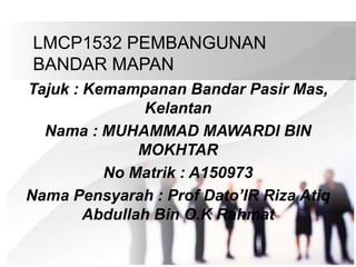 LMCP1532 PEMBANGUNAN
BANDAR MAPAN
Tajuk : Kemampanan Bandar Pasir Mas,
Kelantan
Nama : MUHAMMAD MAWARDI BIN
MOKHTAR
No Matrik : A150973
Nama Pensyarah : Prof Dato’IR Riza Atiq
Abdullah Bin O.K Rahmat
 