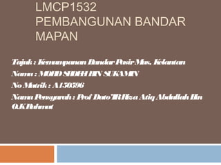 LMCP1532
PEMBANGUNAN BANDAR
MAPAN
Tajuk: KemampananBandarPasirMas, Kelantan
Nama: MOHDSHOFFIBIN SUKAMIN
No Matrik: A150596
NamaPensyarah: Prof Dato’IRRizaAtiqAbdullahBin
O.KRahmat
 