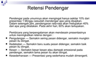 Retensi Pendengar Pendengar pada umumnya akan mengingat hanya sekitar 10% dari presentasi 1 Minggu sesudah mendengar apa yang disajikan. Dalam setengah jam, pendengaran rata-rata akan melupakan 40% dari apa yang dikatakan. Pada akhir hari, 60% akan terlupakan. Pembicara yang berpengalaman akan mendesain presentasinya untuk meningkatkan retensi dengan : Pengulangan --- Semakin sering pesan didengar, semakin mungkin pesan itu diingat. Kedekatan --- Semakin baru suatu pesan didengar, semakin baik pesan itu diingat. Kesan --- Semakin besar kesan atau dampak emosional pada pendengar, semakin lama pesan itu akan diingat. Kesederhanaan --- Presentasi yang sederhana mudah dimengerti. 
