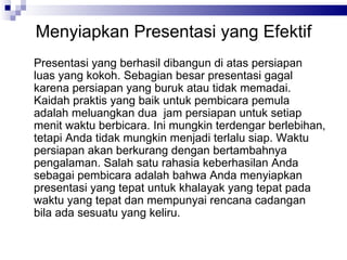 Menyiapkan Presentasi yang Efektif Presentasi yang berhasil dibangun di atas persiapan luas yang kokoh. Sebagian besar presentasi gagal karena persiapan yang buruk atau tidak memadai. Kaidah praktis yang baik untuk pembicara pemula adalah meluangkan dua  jam persiapan untuk setiap menit waktu berbicara. Ini mungkin terdengar berlebihan, tetapi Anda tidak mungkin menjadi terlalu siap. Waktu persiapan akan berkurang dengan bertambahnya pengalaman. Salah satu rahasia keberhasilan Anda sebagai pembicara adalah bahwa Anda menyiapkan presentasi yang tepat untuk khalayak yang tepat pada waktu yang tepat dan mempunyai rencana cadangan bila ada sesuatu yang keliru. 