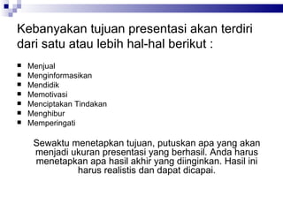 Kebanyakan tujuan presentasi akan terdiri dari satu atau lebih hal-hal berikut : Menjual Menginformasikan Mendidik Memotivasi Menciptakan Tindakan Menghibur Memperingati Sewaktu menetapkan tujuan, putuskan apa yang akan menjadi ukuran presentasi yang berhasil. Anda harus menetapkan apa hasil akhir yang diinginkan. Hasil ini harus realistis dan dapat dicapai. 