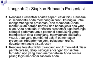 Langkah  2  : Siapkan Rencana Presentasi Rencana Presentasi adalah seperti cetak biru. Rencana ini membantu Anda membangun suatu kerangka untuk mengembangkan presentasi, dan membantu Anda memutuskan berapa banyak dan bahan jenis apa yang akan Anda perlukan. Rencana presentasi juga berfungsi sebagai pedoman untuk personel pendukung yang memberikan data penunjang, menyiapkan alat bantu visual, atau yang membantu dalam pementasan presentasi (departemen seni, pelayanan grafis, departemen audio visual, dsb). Rencana tersebut tidak dirancang untuk menjadi ikhtisar permbicaraan, tetapi sebagai ancangan konseptual terhadap apa yang akan menyebabkan Anda secara paling logis mencapai sasaran Anda. 