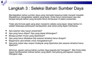 Langkah  3  : Seleksi Bahan Sumber Daya Mendapatkan bahan sumber daya yang memadai biasanya tidak menjadi masalah. Masalahnya mengadakan seleksi yang tepat. Anda harus menentukan apa dan berapa banyak bahan yang tersedia harus dimasukan di dalam presentasi. Tidak ada formula ajaib yang akan menjamin seleksi yang tepat, tetapi berikut ini adalah beberapa pertanyaan berdasarkan akal sehat yang dapat membantu. Apa sasaran atau tujuan presentasi? Apa yang harus diliput? Apa yang dapat dihilangkan? Berapa jumlah rincian yang diperlukan? Apa yang harus dikatakan bila sasaran tersebut harus dicapai? Bagaimana cara terbaik untuk mengatakannya? Apa jenis reaksi atau respon khalayak yang diperlukan jika sasaran tersebut harus dipenuhi? Akhirnya, ajukan semua bahan sumber daya kepada tes”mengapa?”. Bila Anda tidak dapat membenarkan bahwa bahan yang dipilih menyokong pencapaian sasaran, hilangkan saja. 