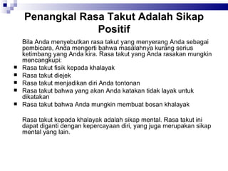 Penangkal Rasa Takut Adalah Sikap Positif Bila Anda menyebutkan rasa takut yang menyerang Anda sebagai pembicara, Anda mengerti bahwa masalahnya kurang serius ketimbang yang Anda kira. Rasa takut yang Anda rasakan mungkin mencangkupi: Rasa takut fisik kepada khalayak Rasa takut diejek Rasa takut menjadikan diri Anda tontonan Rasa takut bahwa yang akan Anda katakan tidak layak untuk dikatakan Rasa takut bahwa Anda mungkin membuat bosan khalayak Rasa takut kepada khalayak adalah sikap mental. Rasa takut ini dapat diganti dengan kepercayaan diri, yang juga merupakan sikap mental yang lain. 