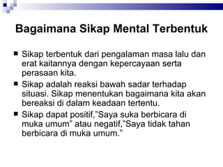 Bagaimana Sikap Mental Terbentuk Sikap terbentuk dari pengalaman masa lalu dan erat kaitannya dengan kepercayaan serta perasaan kita. Sikap adalah reaksi bawah sadar terhadap situasi. Sikap menentukan bagaimana kita akan bereaksi di dalam keadaan tertentu. Sikap dapat positif,”Saya suka berbicara di muka umum” atau negatif,”Saya tidak tahan berbicara di muka umum.” 