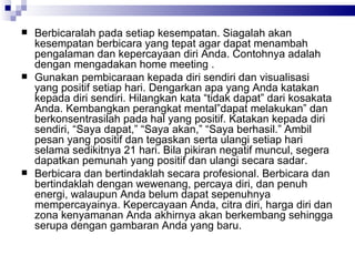 Berbicaralah pada setiap kesempatan. Siagalah akan kesempatan berbicara yang tepat agar dapat menambah pengalaman dan kepercayaan diri Anda. Contohnya adalah dengan mengadakan  home meeting  . Gunakan pembicaraan kepada diri sendiri dan visualisasi yang positif setiap hari. Dengarkan apa yang Anda katakan kepada diri sendiri. Hilangkan kata “tidak dapat” dari kosakata Anda. Kembangkan perangkat mental”dapat melakukan” dan berkonsentrasilah pada hal yang positif. Katakan kepada diri sendiri, “Saya dapat,” “Saya akan,” “Saya berhasil.” Ambil pesan yang positif dan tegaskan serta ulangi setiap hari selama sedikitnya 21 hari. Bila pikiran negatif muncul, segera dapatkan pemunah yang positif dan ulangi secara sadar. Berbicara dan bertindaklah secara profesional. Berbicara dan bertindaklah dengan wewenang, percaya diri, dan penuh energi, walaupun Anda belum dapat sepenuhnya mempercayainya. Kepercayaan Anda, citra diri, harga diri dan zona kenyamanan Anda akhirnya akan berkembang sehingga serupa dengan gambaran Anda yang baru. 