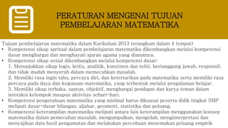 PERATURAN MENGENAI TUJUAN
PEMBELAJARAN MATEMATIKA
Tujuan pembelajaran matematika dalam Kurikulum 2013 terangkum dalam 4 (empat)
• Kompetensi sikap spritual dalam pembelajaran matematika dikembangkan melalui kompetensi
dasar menghargai dan menghayati ajaran agama yang dianutnya.
• Kompetensi sikap sosial dikembangkan melalui kompetensi dasar:
1. Menunjukkan sikap logis, kritis, analitik, konsisten dan teliti, bertanggung jawab, responsif,
dan tidak mudah menyerah dalam memecahkan masalah.
2. Memiliki rasa ingin tahu, percaya diri, dan ketertarikan pada matematika serta memiliki rasa
percaya pada daya dan kegunaan matematika, yang terbentuk melalui pengalaman belajar.
3. Memiliki sikap terbuka, santun, objektif, menghargai pendapat dan karya teman dalam
interaksi kelompok maupun aktivitas sehari-hari.
• Kompetensi pengetahuan matematika yang minimal harus dikuasai peserta didik tingkat SMP
meliputi dasar-dasar bilangan, aljabar, geometri, statistika dan peluang.
• Kompetensi keterampilan matematika meliputi antara lain keterampilan menggunakan konsep
matematika dalam pemecahan masalah, mengumpulkan, mengolah, menginterpretasi dan
menyajikan data hasil pengamatan dan melakukan percobaan menemukan peluang empirik
 