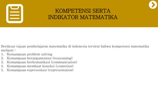 KOMPETENSI SERTA
INDIKATOR MATEMATIKA
Berdasar tujuan pembelajaran matematika di indonesia tersirat bahwa kompetensi matematika
meliputi :
1. Kemampuan problem solving
2. Kemampuan berargumentasi (reasonning)
3. Kemampuan berkomunikasi (communication)
4. Kemampuan membuat koneksi (connetion)
5. Kemampuan representasi (representation)
 