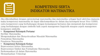 KOMPETENSI SERTA
INDIKATOR MATEMATIKA
Jika dikembalikan dengan epistemologi matematika dan matematika sebagai hasil aktivitas manusia
maka kompetensi matematika ini dapat dikelompokkan ke dalam dua kelompok besar Niss (1999),
yaitu kompetensi yang berhubungan dengan kemampuan bertanya dan menjawab dan kompetensi
yang berhubungan dengan simbolik baik aspek managemen linguistik maupun aspek managemen
komponen simbolik.
• Kompetensi Kelompok Pertama:
Berfikir Matematika
Mengemukakan dan Menyelesaikan Masalah Matematika
Pemodelan Matematika
Penalaran Matematika
• Kompetensi Kelompok Kedua:
Representasi Intitas Matematika
Representasi Simbol dan Formalisme Matematika
Berkomunikasi di dalam Matematika
Memanfaatkan Teknologi
 