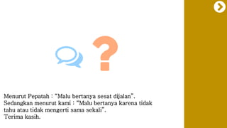 Menurut Pepatah : “Malu bertanya sesat dijalan”.
Sedangkan menurut kami : “Malu bertanya karena tidak
tahu atau tidak mengerti sama sekali”.
Terima kasih.
 