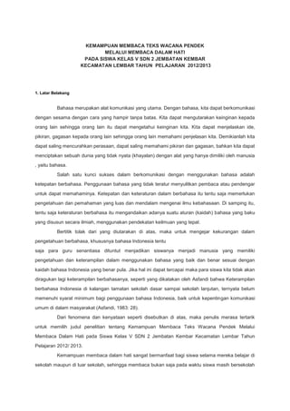 KEMAMPUAN MEMBACA TEKS WACANA PENDEK
MELALUI MEMBACA DALAM HATI
PADA SISWA KELAS V SDN 2 JEMBATAN KEMBAR
KECAMATAN LEMBAR TAHUN PELAJARAN 2012/2013

1. Latar Belakang

Bahasa merupakan alat komunikasi yang utama. Dengan bahasa, kita dapat berkomunikasi
dengan sesama dengan cara yang hampir tanpa batas. Kita dapat mengutarakan keinginan kepada
orang lain sehingga orang lain itu dapat mengetahui keinginan kita. Kita dapat menjelaskan ide,
pikiran, gagasan kepada orang lain sehingga orang lain memahami penjelasan kita. Demikianlah kita
dapat saling mencurahkan perasaan, dapat saling memahami pikiran dan gagasan, bahkan kita dapat
menciptakan sebuah dunia yang tidak nyata (khayalan) dengan alat yang hanya dimiliki oleh manusia
, yaitu bahasa.
Salah satu kunci sukses dalam berkomunikasi dengan menggunakan bahasa adalah
ketepatan berbahasa. Penggunaan bahasa yang tidak teratur menyulitkan pembaca atau pendengar
untuk dapat memahaminya. Ketepatan dan keteraturan dalam berbahasa itu tentu saja memerlukan
pengetahuan dan pemahaman yang luas dan mendalam mengenai ilmu kebahasaan. Di samping itu,
tentu saja keteraturan berbahasa itu mengandaikan adanya suatu aturan (kaidah) bahasa yang baku
yang disusun secara ilmiah, menggunakan pendekatan keilmuan yang tepat.
Bertitik tolak dari yang diutarakan di atas, maka untuk mengejar kekurangan dalam
pengetahuan berbahasa, khususnya bahasa Indonesia tentu
saja para guru senantiasa dituntut menjadikan siswanya menjadi manusia yang memiliki
pengetahuan dan keterampilan dalam menggunakan bahasa yang baik dan benar sesuai dengan
kaidah bahasa Indonesia yang benar pula. Jika hal ini dapat tercapai maka para siswa kita tidak akan
diragukan lagi keterampilan berbahasanya, seperti yang dikatakan oleh Asfandi bahwa Keterampilan
berbahasa Indonesia di kalangan tamatan sekolah dasar sampai sekolah lanjutan, ternyata belum
memenuhi syarat minimum bagi penggunaan bahasa Indonesia, baik untuk kepentingan komunikasi
umum di dalam masyarakat (Asfandi, 1983: 28).
Dari fenomena dan kenyataan seperti disebutkan di atas, maka penulis merasa tertarik
untuk memilih judul penelitian tentang Kemampuan Membaca Teks Wacana Pendek Melalui
Membaca Dalam Hati pada Siswa Kelas V SDN 2 Jembatan Kembar Kecamatan Lembar Tahun
Pelajaran 2012/ 2013.
Kemampuan membaca dalam hati sangat bermanfaat bagi siswa selama mereka belajar di
sekolah maupun di luar sekolah, sehingga membaca bukan saja pada waktu siswa masih bersekolah

 