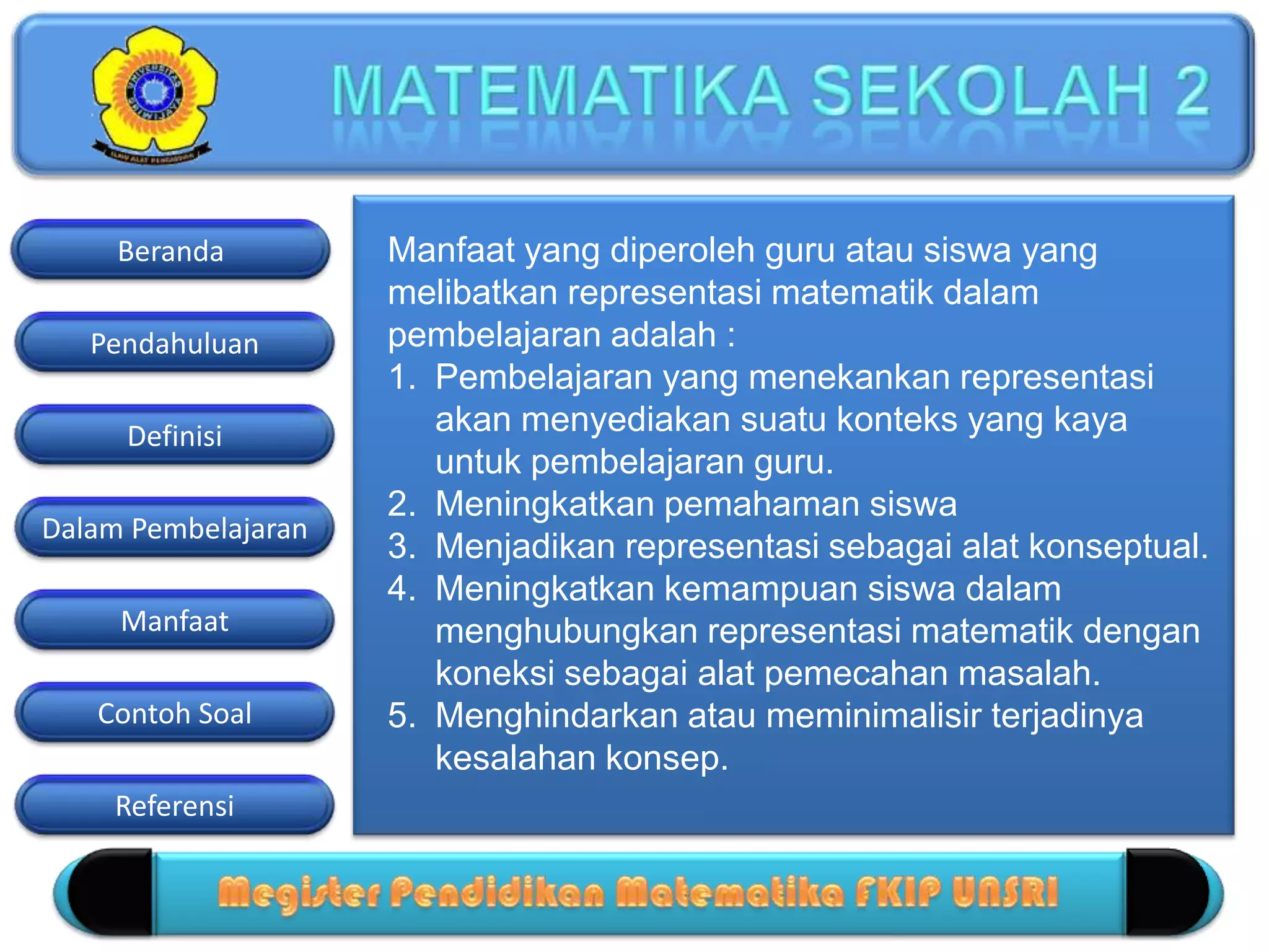 Pendahuluan
Definisi
Dalam Pembelajaran
Manfaat
Contoh Soal
Beranda
Referensi
Manfaat yang diperoleh guru atau siswa yang
melibatkan representasi matematik dalam
pembelajaran adalah :
1. Pembelajaran yang menekankan representasi
akan menyediakan suatu konteks yang kaya
untuk pembelajaran guru.
2. Meningkatkan pemahaman siswa
3. Menjadikan representasi sebagai alat konseptual.
4. Meningkatkan kemampuan siswa dalam
menghubungkan representasi matematik dengan
koneksi sebagai alat pemecahan masalah.
5. Menghindarkan atau meminimalisir terjadinya
kesalahan konsep.
 