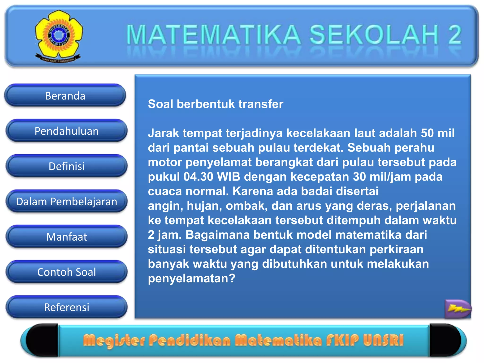 Pendahuluan
Definisi
Dalam Pembelajaran
Manfaat
Contoh Soal
Beranda
Referensi
Soal berbentuk transfer
Jarak tempat terjadinya kecelakaan laut adalah 50 mil
dari pantai sebuah pulau terdekat. Sebuah perahu
motor penyelamat berangkat dari pulau tersebut pada
pukul 04.30 WIB dengan kecepatan 30 mil/jam pada
cuaca normal. Karena ada badai disertai
angin, hujan, ombak, dan arus yang deras, perjalanan
ke tempat kecelakaan tersebut ditempuh dalam waktu
2 jam. Bagaimana bentuk model matematika dari
situasi tersebut agar dapat ditentukan perkiraan
banyak waktu yang dibutuhkan untuk melakukan
penyelamatan?
 