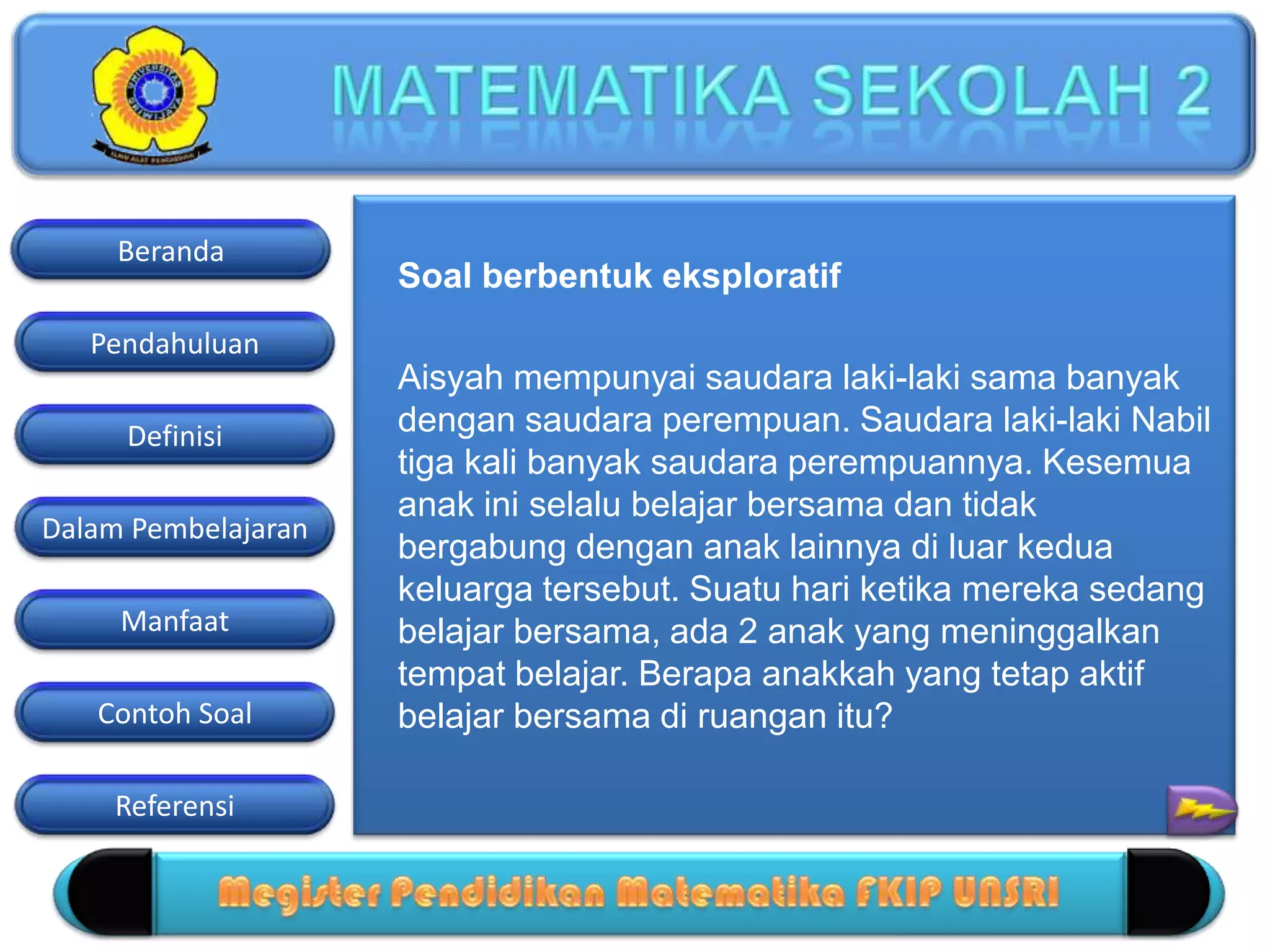 Pendahuluan
Definisi
Dalam Pembelajaran
Manfaat
Contoh Soal
Beranda
Referensi
Soal berbentuk eksploratif
Aisyah mempunyai saudara laki-laki sama banyak
dengan saudara perempuan. Saudara laki-laki Nabil
tiga kali banyak saudara perempuannya. Kesemua
anak ini selalu belajar bersama dan tidak
bergabung dengan anak lainnya di luar kedua
keluarga tersebut. Suatu hari ketika mereka sedang
belajar bersama, ada 2 anak yang meninggalkan
tempat belajar. Berapa anakkah yang tetap aktif
belajar bersama di ruangan itu?
 