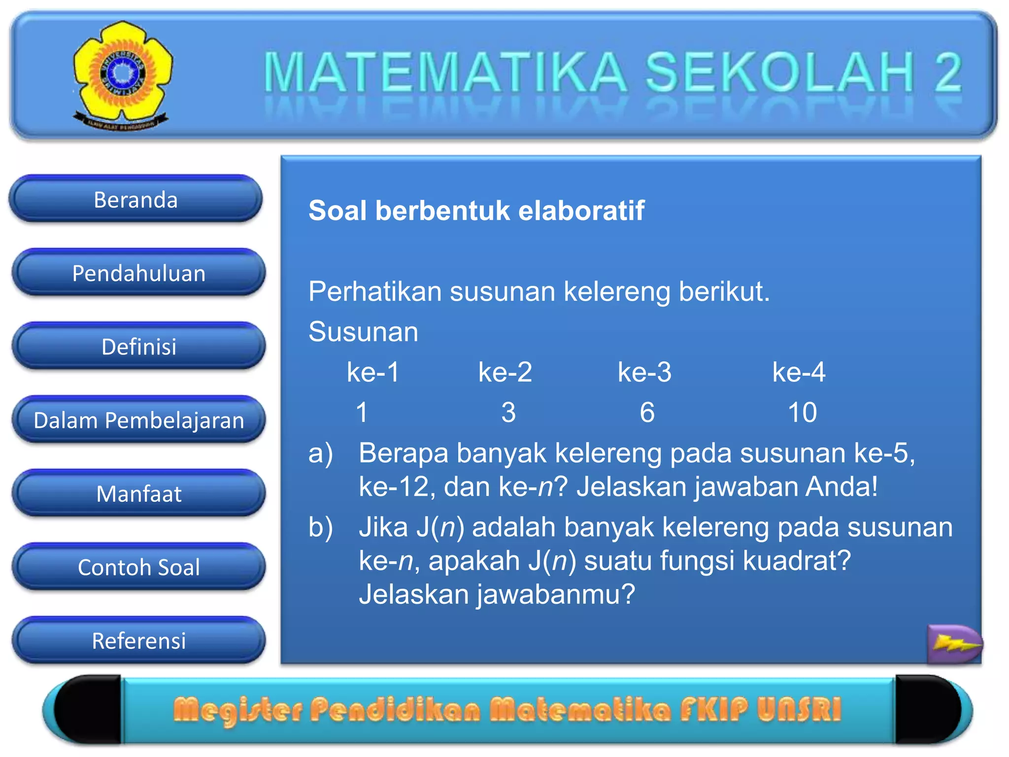 Pendahuluan
Definisi
Dalam Pembelajaran
Manfaat
Contoh Soal
Beranda
Referensi
Soal berbentuk elaboratif
Perhatikan susunan kelereng berikut.
Susunan
ke-1 ke-2 ke-3 ke-4
1 3 6 10
a) Berapa banyak kelereng pada susunan ke-5,
ke-12, dan ke-n? Jelaskan jawaban Anda!
b) Jika J(n) adalah banyak kelereng pada susunan
ke-n, apakah J(n) suatu fungsi kuadrat?
Jelaskan jawabanmu?
 