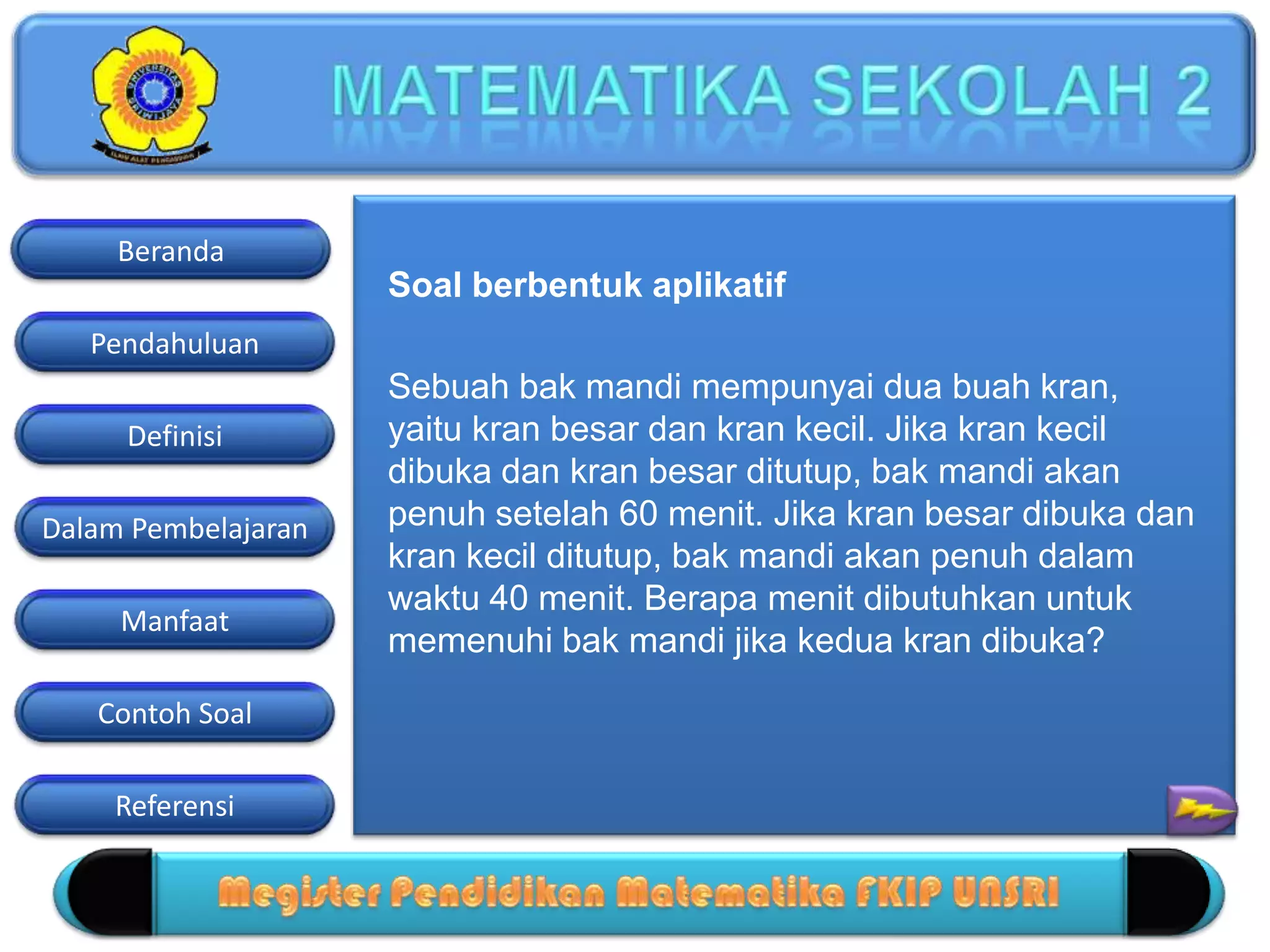 Pendahuluan
Definisi
Dalam Pembelajaran
Manfaat
Contoh Soal
Beranda
Referensi
Soal berbentuk aplikatif
Sebuah bak mandi mempunyai dua buah kran,
yaitu kran besar dan kran kecil. Jika kran kecil
dibuka dan kran besar ditutup, bak mandi akan
penuh setelah 60 menit. Jika kran besar dibuka dan
kran kecil ditutup, bak mandi akan penuh dalam
waktu 40 menit. Berapa menit dibutuhkan untuk
memenuhi bak mandi jika kedua kran dibuka?
 
