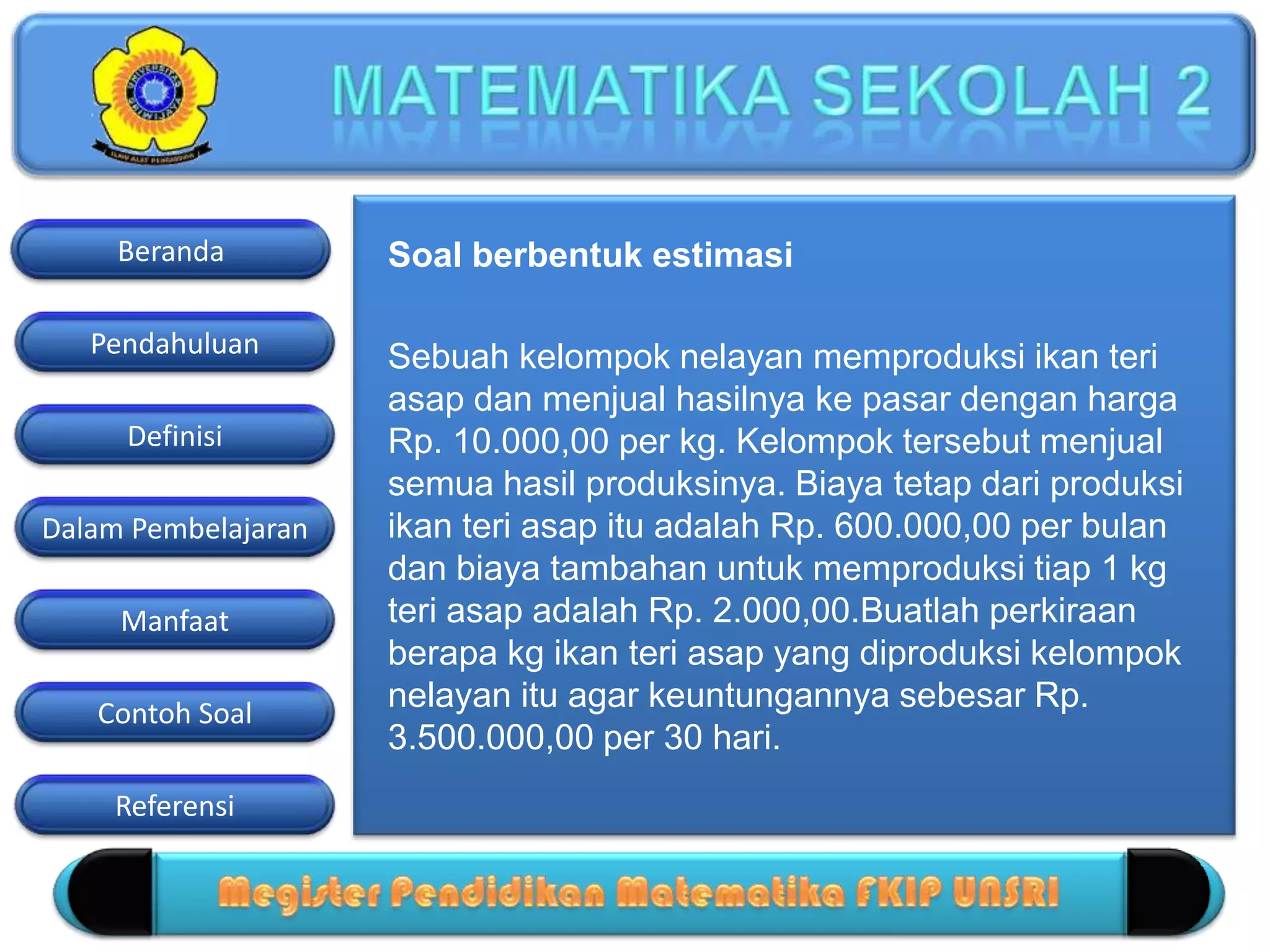 Pendahuluan
Definisi
Dalam Pembelajaran
Manfaat
Contoh Soal
Beranda
Referensi
Soal berbentuk estimasi
Sebuah kelompok nelayan memproduksi ikan teri
asap dan menjual hasilnya ke pasar dengan harga
Rp. 10.000,00 per kg. Kelompok tersebut menjual
semua hasil produksinya. Biaya tetap dari produksi
ikan teri asap itu adalah Rp. 600.000,00 per bulan
dan biaya tambahan untuk memproduksi tiap 1 kg
teri asap adalah Rp. 2.000,00.Buatlah perkiraan
berapa kg ikan teri asap yang diproduksi kelompok
nelayan itu agar keuntungannya sebesar Rp.
3.500.000,00 per 30 hari.
 