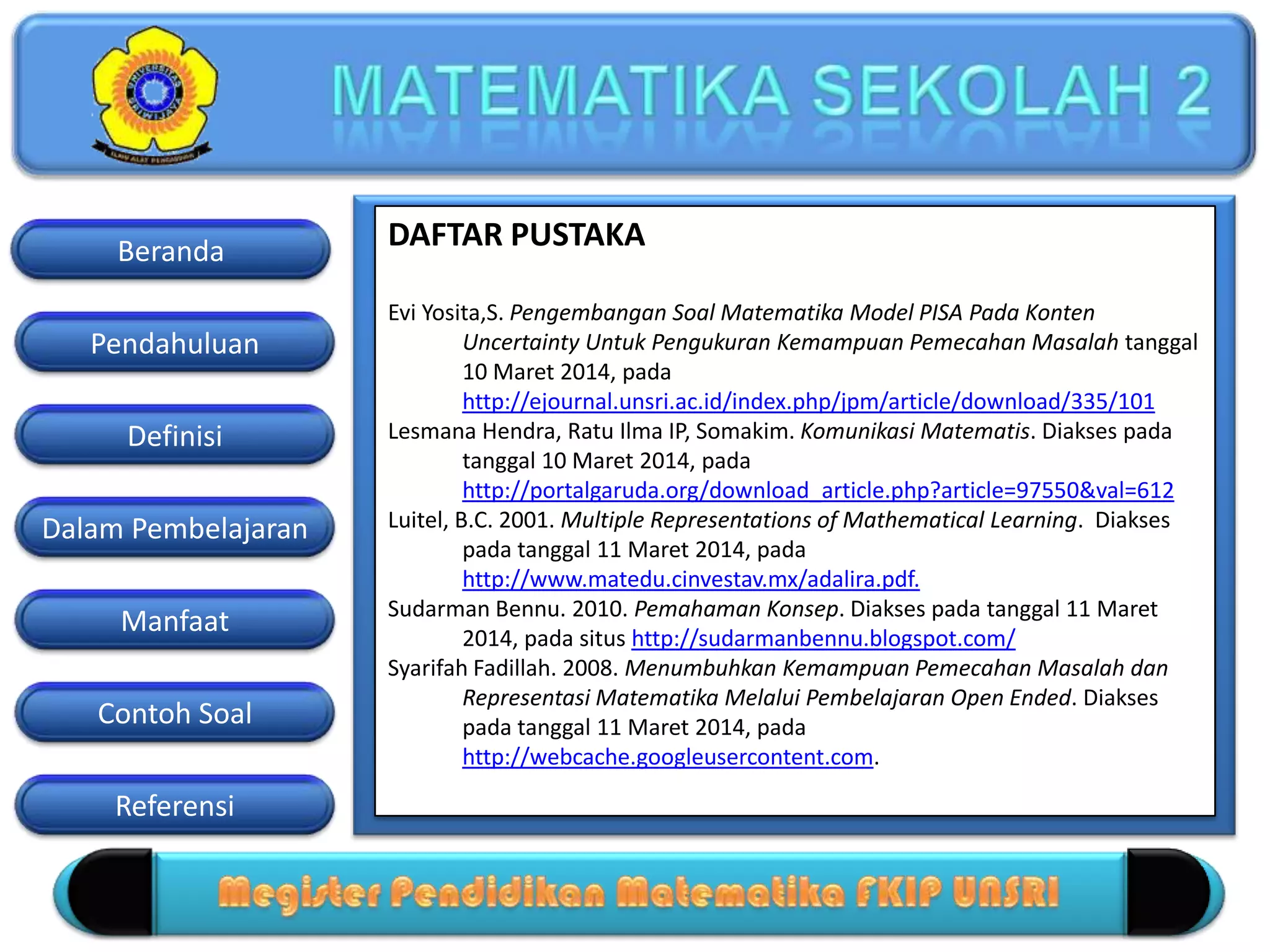Pendahuluan
Definisi
Dalam Pembelajaran
Manfaat
Contoh Soal
Beranda
Referensi
DAFTAR PUSTAKA
Evi Yosita,S. Pengembangan Soal Matematika Model PISA Pada Konten
Uncertainty Untuk Pengukuran Kemampuan Pemecahan Masalah tanggal
10 Maret 2014, pada
http://ejournal.unsri.ac.id/index.php/jpm/article/download/335/101
Lesmana Hendra, Ratu Ilma IP, Somakim. Komunikasi Matematis. Diakses pada
tanggal 10 Maret 2014, pada
http://portalgaruda.org/download_article.php?article=97550&val=612
Luitel, B.C. 2001. Multiple Representations of Mathematical Learning. Diakses
pada tanggal 11 Maret 2014, pada
http://www.matedu.cinvestav.mx/adalira.pdf.
Sudarman Bennu. 2010. Pemahaman Konsep. Diakses pada tanggal 11 Maret
2014, pada situs http://sudarmanbennu.blogspot.com/
Syarifah Fadillah. 2008. Menumbuhkan Kemampuan Pemecahan Masalah dan
Representasi Matematika Melalui Pembelajaran Open Ended. Diakses
pada tanggal 11 Maret 2014, pada
http://webcache.googleusercontent.com.
 