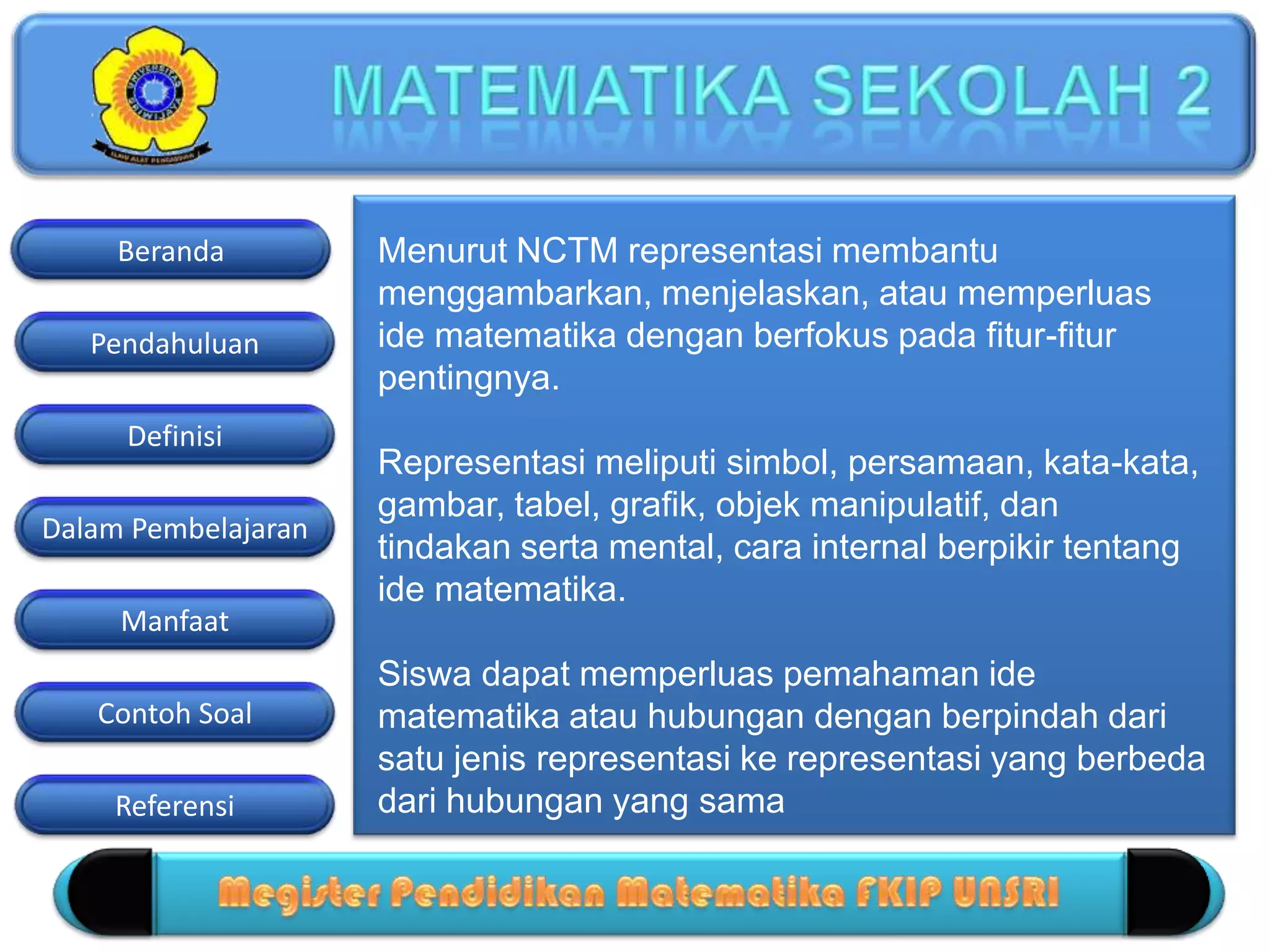 Pendahuluan
Definisi
Dalam Pembelajaran
Manfaat
Contoh Soal
Beranda
Referensi
Menurut NCTM representasi membantu
menggambarkan, menjelaskan, atau memperluas
ide matematika dengan berfokus pada fitur-fitur
pentingnya.
Representasi meliputi simbol, persamaan, kata-kata,
gambar, tabel, grafik, objek manipulatif, dan
tindakan serta mental, cara internal berpikir tentang
ide matematika.
Siswa dapat memperluas pemahaman ide
matematika atau hubungan dengan berpindah dari
satu jenis representasi ke representasi yang berbeda
dari hubungan yang sama
 