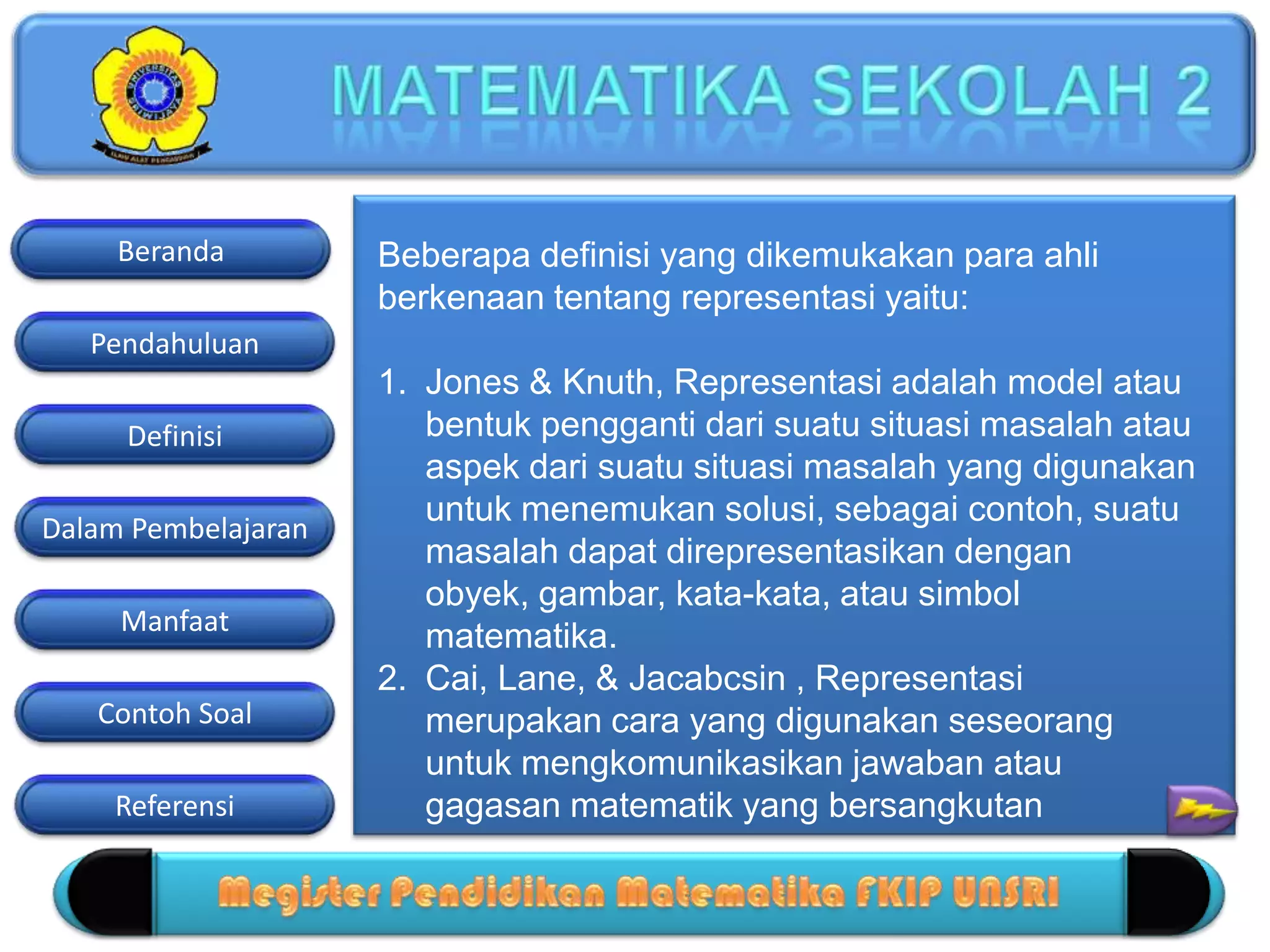 Pendahuluan
Definisi
Dalam Pembelajaran
Manfaat
Contoh Soal
Beranda
Referensi
Beberapa definisi yang dikemukakan para ahli
berkenaan tentang representasi yaitu:
1. Jones & Knuth, Representasi adalah model atau
bentuk pengganti dari suatu situasi masalah atau
aspek dari suatu situasi masalah yang digunakan
untuk menemukan solusi, sebagai contoh, suatu
masalah dapat direpresentasikan dengan
obyek, gambar, kata-kata, atau simbol
matematika.
2. Cai, Lane, & Jacabcsin , Representasi
merupakan cara yang digunakan seseorang
untuk mengkomunikasikan jawaban atau
gagasan matematik yang bersangkutan
 