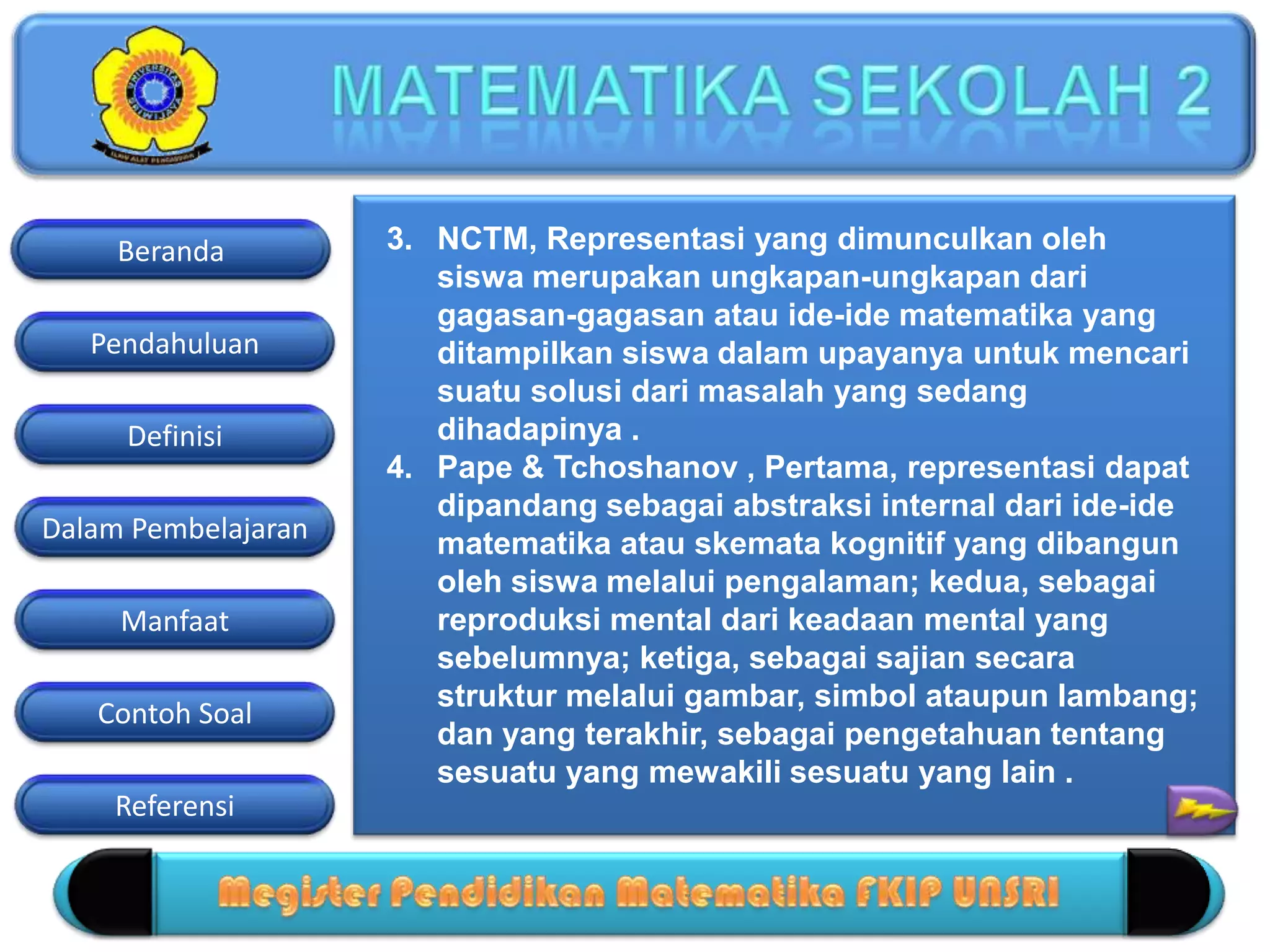 Pendahuluan
Definisi
Dalam Pembelajaran
Manfaat
Contoh Soal
Beranda
Referensi
3. NCTM, Representasi yang dimunculkan oleh
siswa merupakan ungkapan-ungkapan dari
gagasan-gagasan atau ide-ide matematika yang
ditampilkan siswa dalam upayanya untuk mencari
suatu solusi dari masalah yang sedang
dihadapinya .
4. Pape & Tchoshanov , Pertama, representasi dapat
dipandang sebagai abstraksi internal dari ide-ide
matematika atau skemata kognitif yang dibangun
oleh siswa melalui pengalaman; kedua, sebagai
reproduksi mental dari keadaan mental yang
sebelumnya; ketiga, sebagai sajian secara
struktur melalui gambar, simbol ataupun lambang;
dan yang terakhir, sebagai pengetahuan tentang
sesuatu yang mewakili sesuatu yang lain .
 