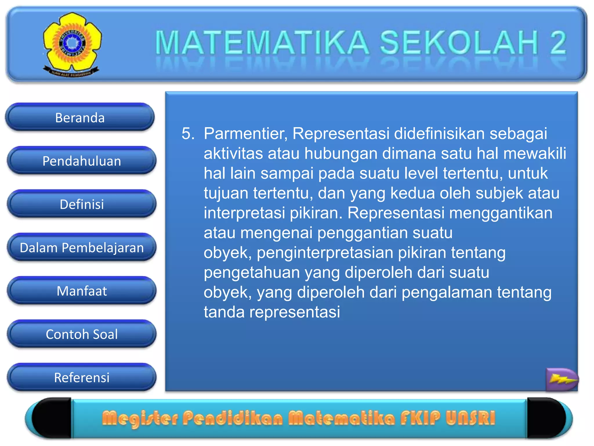 Pendahuluan
Definisi
Dalam Pembelajaran
Manfaat
Contoh Soal
Beranda
Referensi
5. Parmentier, Representasi didefinisikan sebagai
aktivitas atau hubungan dimana satu hal mewakili
hal lain sampai pada suatu level tertentu, untuk
tujuan tertentu, dan yang kedua oleh subjek atau
interpretasi pikiran. Representasi menggantikan
atau mengenai penggantian suatu
obyek, penginterpretasian pikiran tentang
pengetahuan yang diperoleh dari suatu
obyek, yang diperoleh dari pengalaman tentang
tanda representasi
 