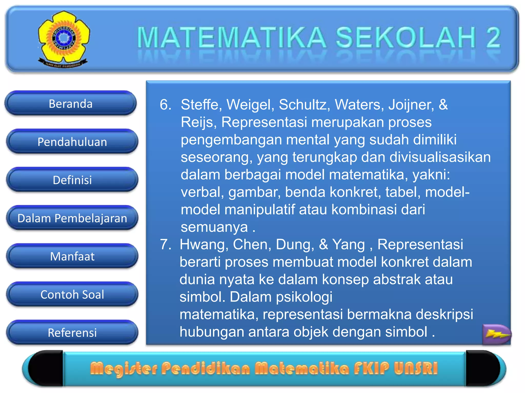 Pendahuluan
Definisi
Dalam Pembelajaran
Manfaat
Contoh Soal
Beranda
Referensi
6. Steffe, Weigel, Schultz, Waters, Joijner, &
Reijs, Representasi merupakan proses
pengembangan mental yang sudah dimiliki
seseorang, yang terungkap dan divisualisasikan
dalam berbagai model matematika, yakni:
verbal, gambar, benda konkret, tabel, model-
model manipulatif atau kombinasi dari
semuanya .
7. Hwang, Chen, Dung, & Yang , Representasi
berarti proses membuat model konkret dalam
dunia nyata ke dalam konsep abstrak atau
simbol. Dalam psikologi
matematika, representasi bermakna deskripsi
hubungan antara objek dengan simbol .
 
