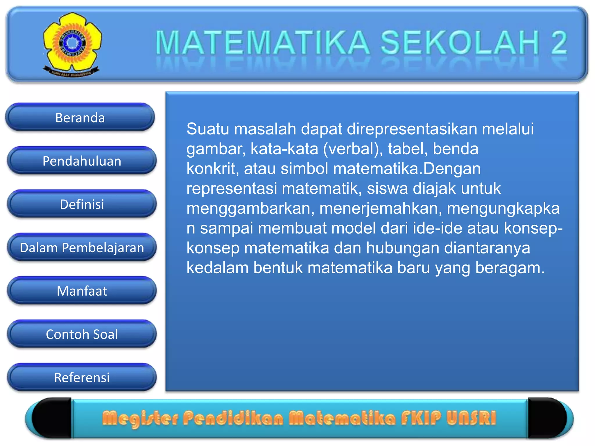 Pendahuluan
Definisi
Dalam Pembelajaran
Manfaat
Contoh Soal
Beranda
Referensi
Suatu masalah dapat direpresentasikan melalui
gambar, kata-kata (verbal), tabel, benda
konkrit, atau simbol matematika.Dengan
representasi matematik, siswa diajak untuk
menggambarkan, menerjemahkan, mengungkapka
n sampai membuat model dari ide-ide atau konsep-
konsep matematika dan hubungan diantaranya
kedalam bentuk matematika baru yang beragam.
 